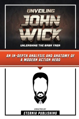 Unveiling John Wick - Unleashing The Baba Yaga - An In-Depth Analysis And Anatomy Of A Modern Action Hero by Publishing, Eternia