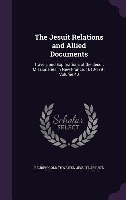 The Jesuit Relations and Allied Documents: Travels and Explorations of the Jesuit Missionaries in New France, 1610-1791 Volume 40 by Thwaites, Reuben Gold