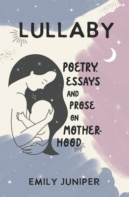Lullaby: Poetry, Essays, and Prose on Motherhood by Juniper, Emily