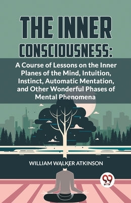 The Inner Consciousness: A Course Of Lessons On The Inner Planes Of The Mind, Intuition, Instinct, Automatic Mentation, And Other Wonderful Phases Of by Walker Atkinson, William
