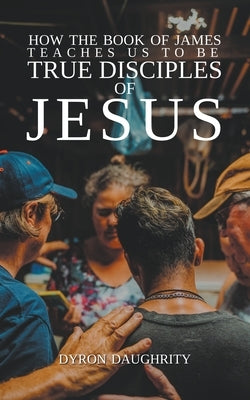 How the Book of James Teaches Us To Be True Disciples of Jesus by Daughrity, Dyron