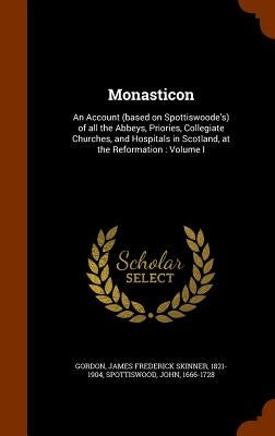 Monasticon: An Account (based on Spottiswoode's) of all the Abbeys, Priories, Collegiate Churches, and Hospitals in Scotland, at t by Gordon, James Frederick Skinner