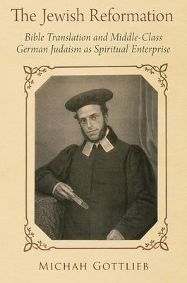 The Jewish Reformation: Bible Translation and Middle-Class German Judaism as Spiritual Enterprise by Gottlieb, Michah