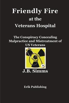 Friendly Fire at the Veterans Hospital: The Conspiracy Concealing Malpractice and Mistreatment of US Veterans by Simms, J. B.