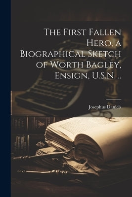 The First Fallen Hero, a Biographical Sketch of Worth Bagley, Ensign, U.S.N. .. by Daniels, Josephus