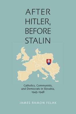 After Hitler, Before Stalin: Catholics, Communists, and Democrats in Slovakia, 1945-1948 by Felak, James Ramon