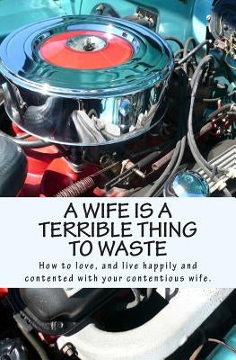 A Wife Is A Terrible Thing To Waste: How to love, and live happy and contented with your contentious wife by X.