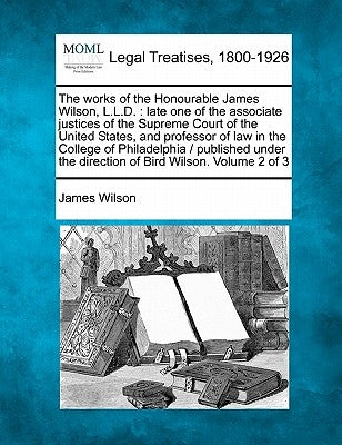 The Works of the Honourable James Wilson, L.L.D.: Late One of the Associate Justices of the Supreme Court of the United States, and Professor of Law i by Wilson, James