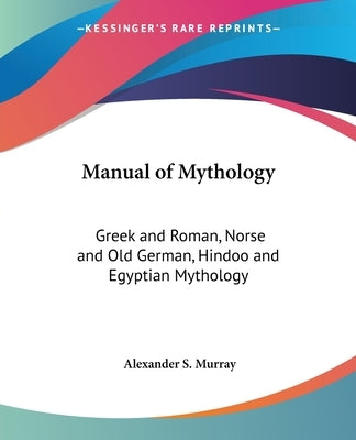 Manual of Mythology: Greek and Roman, Norse and Old German, Hindoo and Egyptian Mythology by Murray, Alexander S.