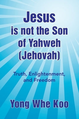 Jesus Is Not the Son of Yahweh (Jehovah): Truth, Enlightenment, and Freedom by Koo, Yong Whe