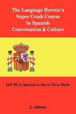 The Language Heretic's Super Crash Course in Spanish Conversation & Culture: Get by in Spanish in One to Three Weeks by Adams, L.