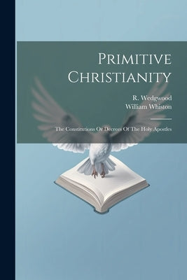 Primitive Christianity: The Constitutions Or Decrees Of The Holy Apostles by Wedgwood, R.