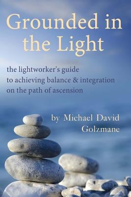 Grounded in the Light: the lightworker's guide to achieving balance & integration on the path of ascension by Golzmane, Michael David