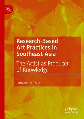 Research-Based Art Practices in Southeast Asia: The Artist as Producer of Knowledge by Ha Thuc, Caroline