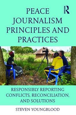 Peace Journalism Principles and Practices: Responsibly Reporting Conflicts, Reconciliation, and Solutions by Youngblood, Steven