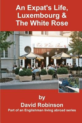 An Expat's Life, Luxembourg & the White Rose: Part of an Englishman Living Abroad Series by Robinson, David