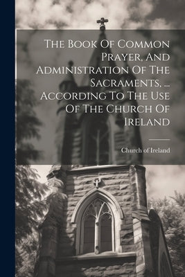 The Book Of Common Prayer, And Administration Of The Sacraments, ... According To The Use Of The Church Of Ireland by Ireland, Church Of