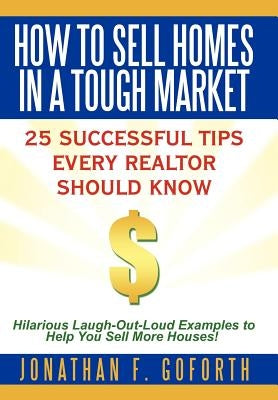 How To Sell Homes in a Tough Market: 25 Successful Tips Every Realtor Should Know. Hilarious Laugh-Out-Loud Examples to Help You Sell More Houses! by Goforth, Jonathan F.