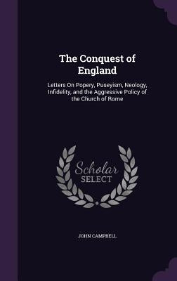 The Conquest of England: Letters On Popery, Puseyism, Neology, Infidelity, and the Aggressive Policy of the Church of Rome by Campbell, John