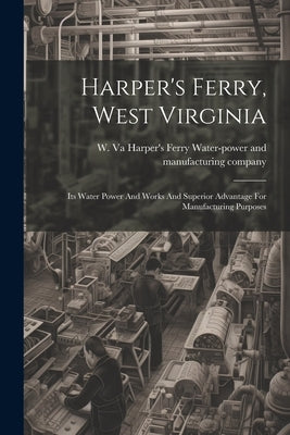 Harper's Ferry, West Virginia: Its Water Power And Works And Superior Advantage For Manufacturing Purposes by Harper's Ferry Water-Power and Manufa