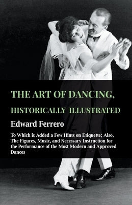 The Art of Dancing, Historically Illustrated - To Which Is Added a Few Hints on Etiquette: Also, the Figures, Music, and Necessary Instruction for the by Ferrero, Edward
