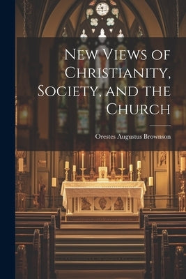 New Views of Christianity, Society, and the Church by Brownson, Orestes Augustus
