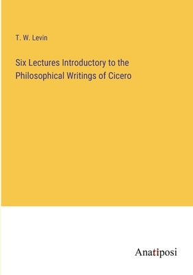 Six Lectures Introductory to the Philosophical Writings of Cicero by Levin, T. W.