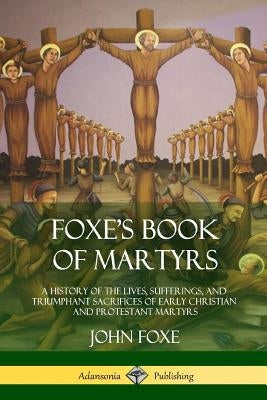 Foxe's Book of Martyrs: A History of the Lives, Sufferings, and Triumphant Sacrifices of Early Christian and Protestant Martyrs by Foxe, John