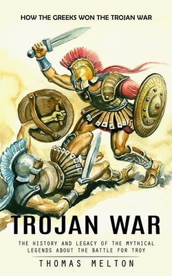 Trojan War: How the Greeks Won the Trojan War (The History and Legacy of the Mythical Legends About the Battle for Troy) by Melton, Thomas