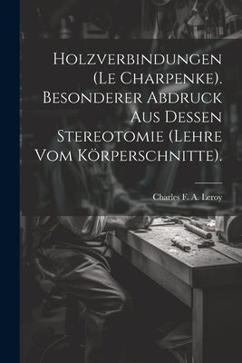 Holzverbindungen (le Charpenke). Besonderer Abdruck aus dessen Stereotomie (Lehre vom Körperschnitte). by Charles F a Leroy