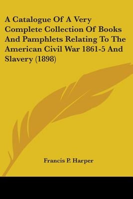 A Catalogue Of A Very Complete Collection Of Books And Pamphlets Relating To The American Civil War 1861-5 And Slavery (1898) by Harper, Francis P.