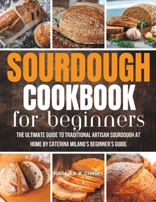 Sourdough Cookbook For Beginners: The Ultimate Guide to Traditional Artisan Sourdough at Home Beginner's Guide by Chasey, Isabella R.