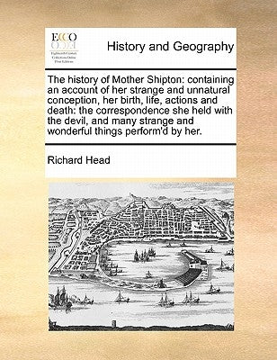 The History of Mother Shipton: Containing an Account of Her Strange and Unnatural Conception, Her Birth, Life, Actions and Death: The Correspondence by Head, Richard