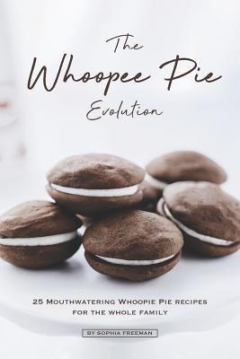 The Whoopee Pie Evolution: 25 Mouthwatering Whoopie Pie Recipes for The Whole Family by Freeman, Sophia