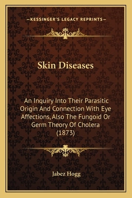 Skin Diseases: An Inquiry Into Their Parasitic Origin And Connection With Eye Affections, Also The Fungoid Or Germ Theory Of Cholera by Hogg, Jabez