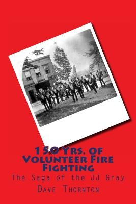 150 Yrs. of Volunteer Fire Fighting: The Saga of the JJ Gray Hand Pumper by Thornton, Dave