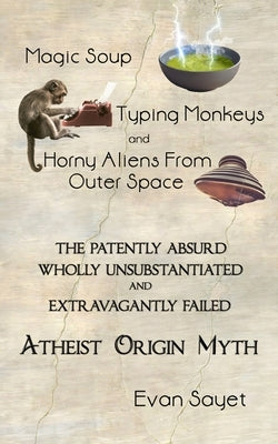 Magic Soup, Typing Monkeys, And Horny Aliens From Outer Space: The Patently Absurd Wholly Unsubstantiated and Extravagantly Failed Atheist Origin Myth by Sayet, Evan