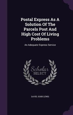 Postal Express As A Solution Of The Parcels Post And High Cost Of Living Problems: An Adequate Express Service by Lewis, David John