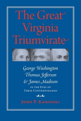 Great Virginia Triumvirate: George Washington, Thomas Jefferson, and James Madison in the Eyes of Their Contemporaries by Kaminski, John P.