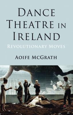 Dance Theatre in Ireland: Revolutionary Moves by McGrath, A.
