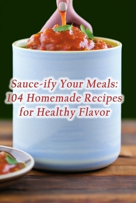 Sauce-ify Your Meals: 104 Homemade Recipes for Healthy Flavor by Cove, Tasty Palate