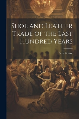 Shoe and Leather Trade of the Last Hundred Years by Bryant, Seth 1800-1897