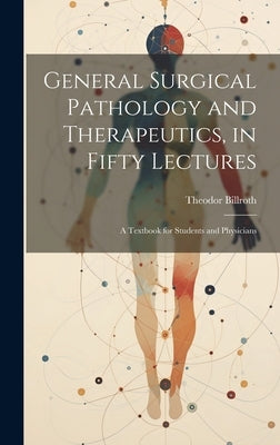 General Surgical Pathology and Therapeutics, in Fifty Lectures: A Textbook for Students and Physicians by Billroth, Theodor