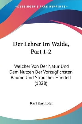 Der Lehrer Im Walde, Part 1-2: Welcher Von Der Natur Und Dem Nutzen Der Vorzuglichsten Baume Und Straucher Handelt (1828) by Kasthofer, Karl