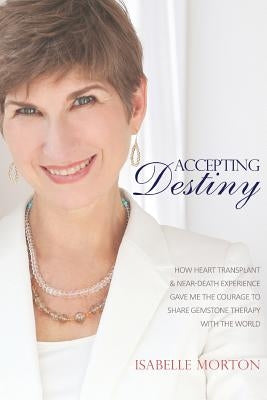 Accepting Destiny: How Heart Transplant & Near Death Experience Gave Me the Courage to Share Gemstone Therapy with the World by Morton, Isabelle