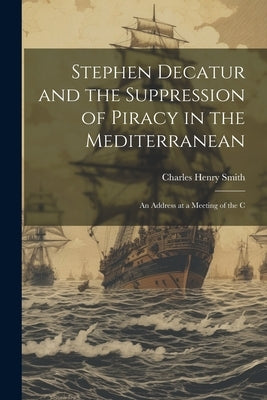 Stephen Decatur and the Suppression of Piracy in the Mediterranean: An Address at a Meeting of the C by Smith, Charles Henry