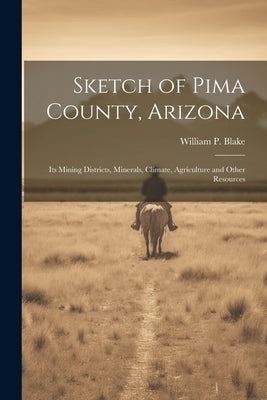 Sketch of Pima County, Arizona: Its Mining Districts, Minerals, Climate, Agriculture and Other Resources by Blake, William P. 1826-1910