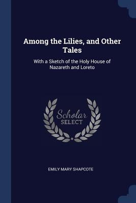 Among the Lilies, and Other Tales: With a Sketch of the Holy House of Nazareth and Loreto by Shapcote, Emily Mary