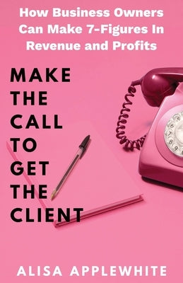 Make The Call To Get The Client: How Business Owners Can Make 7-Figures in Revenue and Profits by Applewhite, Alisa