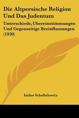Die Altpersische Religion Und Das Judentum: Unterschiede, Ubereinstimmungen Und Gegenseitige Beeinflussungen (1920) by Scheftelowitz, Isidor